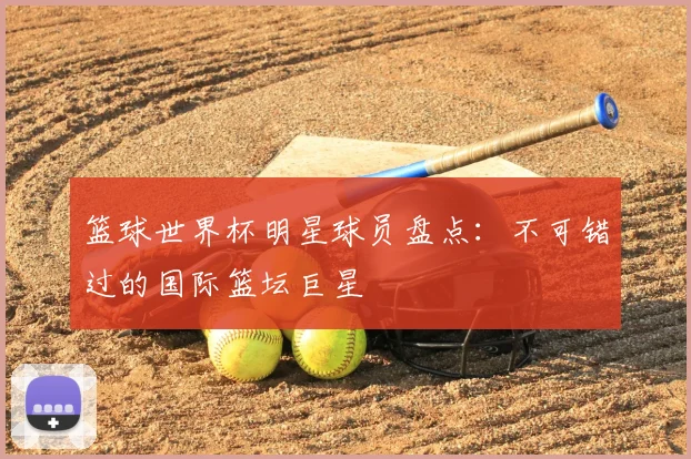 篮球世界杯明星球员盘点：不可错过的国际篮坛巨星