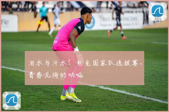 泪水与汗水！电竞国家队选拔赛，青春无悔的呐喊