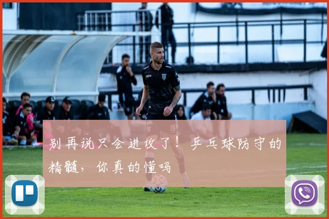 别再说只会进攻了！乒乓球防守的精髓，你真的懂吗