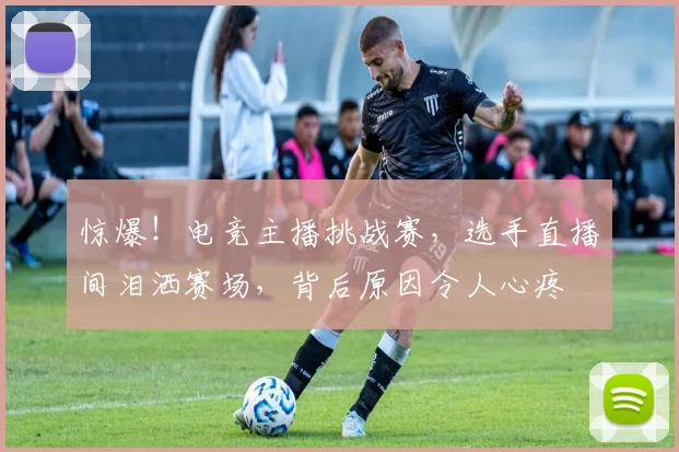 惊爆！电竞主播挑战赛，选手直播间泪洒赛场，背后原因令人心疼