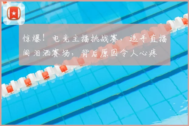 惊爆！电竞主播挑战赛，选手直播间泪洒赛场，背后原因令人心疼
