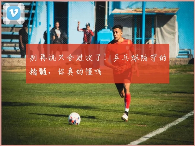别再说只会进攻了！乒乓球防守的精髓，你真的懂吗